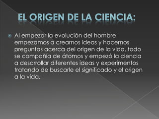 El origen de la Ciencia:Al empezar la evolución del hombre empezamos a crearnos ideas y hacernos preguntas acerca del origen de la vida, todo se compañía de átomos y empezó la ciencia a desarrollar diferentes ideas y experimentos tratando de buscarle el significado y el origen a la vida.