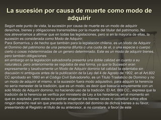 La sucesión por causa de muerte como modo de adquirir Según este punto de vista, la sucesión por causa de muerte es un modo de adquirir derechos, bienes y obligaciones transmisibles por la muerte del titular del patrimonio. No nos atreveríamos a afirmar que en todas las legislaciones, pero si en la mayoría de ellas, la sucesión es considerada como Modo de Adquirir;  Para Somarriva, y de hecho que también para la legislación chilena, es un Modo de Adquirir el Dominio del patrimonio de una persona difunta o una cuota de el, o una especie o cuerpo cierto o cosas indeterminadas de un genero determinado. Este es un modo de adquirir bienes, pero también obligaciones  sin embargo en la legislación salvadoreña presenta una doble calidad en cuanto a su naturaleza, pero anteriormente se regulaba de esa forma, ya que la Sucesión eran expresamente y taxativamente un Modo de Adquirir dominio tal calidad la ostentaba sin discusión ni ambiguos antes de la publicación de la Ley del 4 de Agosto de 1902, en el Art.602 CC aprobado en 1860 en el Código Civil Salvadoreño, es un Titulo Traslaticio de Dominio y no un modo de adquirir el mismo. si la sucesión fuera modo adquisitivo, para adquirir la herencia no sería menester de la tradición, que es un modo, es decir que bastaría simplemente con un solo Modo de Adquirir dominio, no haciendo uso de la tradición. El Art. 669 CC., expresa que la tradición de la herencia se verifica por ministerio de Ley a los herederos, en el momento en que es aceptada; pero estos no podrán enajenar los bienes raíces ni constituir sobre ellos ningún derecho real sin que preceda la inscripción del dominio de dichos bienes a su favor, presentando al Registro el título de su antecesor, si no constare, a favor de este 