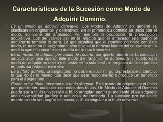 Características de la Sucesión como Modo de Adquirir Dominio.   Es un modo de adquirir derivativo . Los Modos de Adquirir en general se clasifican en originarios y derivativos, en el primero su dominio se inicia con el modo, no viene del antecesor. Por ejemplo la ocupación, la prescripción adquisitiva. Los derivativos así en la medida que el antecesor sea dueño el adquirente también lo será. Lo que significa que el dominio no nace con éste modo, ni nace en el asignatario, sino que se le derivan bienes del causante en la medida que el causante sea dueño de lo que transmite. Es un modo de adquirir por causa de muerte , por que la muerte es la condición jurídica que hace operar este modo de transmitir el dominio. Sin muerto este modo de adquirir no opera y el testamento solo será un proyecto de acto jurídico en tanto su redactor este vivo.  Es a título gratuito . El asignatario no debe realizar ninguna prestación a cambio, lo que no es lo mismo que decir que este modo siempre produce un beneficio para el asignatario. Puede ser a título universal o a título singular . Este modo de adquirir es el único que puede ser  cualquiera de estos dos títulos. Un Modo de Adquirir el Dominio puede ser a titulo universal y a título singular, según si mediante él se adquiere una universalidad jurídica o una cosa determinada. La sucesión por causa de muerte puede ser, según los casos, a título singular o a título universal.  