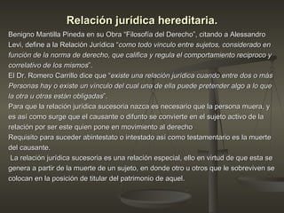 Relación jurídica hereditaria. Benigno Mantilla Pineda en su Obra “Filosofía del Derecho”, citando a Alessandro Levi, define a la Relación Jurídica “ como todo vinculo entre sujetos, considerado en función de la norma de derecho, que califica y regula el comportamiento reciproco y correlativo de los mismos ”.  El Dr. Romero Carrillo dice que “ existe una relación jurídica cuando entre dos o más Personas hay o existe un vínculo del cual una de ella puede pretender algo a lo que la otra u otras están obligadas ”. Para que la relación jurídica sucesoria nazca es necesario que la persona muera, y es así como surge que el causante o difunto se convierte en el sujeto activo de la relación por ser este quien pone en movimiento al derecho Requisito para suceder abintestato o intestado así como testamentario es la muerte del causante. La relación jurídica sucesoria es una relación especial, ello en virtud de que esta se genera a partir de la muerte de un sujeto, en donde otro u otros que le sobreviven se colocan en la posición de titular del patrimonio de aquel.  