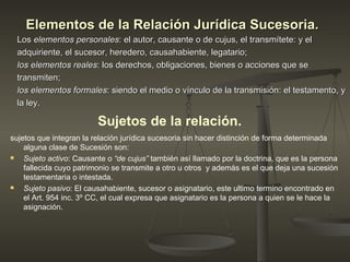 Elementos de la Relación Jurídica Sucesoria.   Los  elementos personales : el autor, causante o de cujus, el transmítete: y el  adquiriente, el sucesor, heredero, causahabiente, legatario;  los elementos reales : los derechos, obligaciones, bienes o acciones que se transmiten;  los elementos formales : siendo el medio o vínculo de la transmisión: el testamento, y  la ley. Sujetos de la relación.   sujetos que integran la relación jurídica sucesoria sin hacer distinción de forma determinada alguna clase de Sucesión son: Sujeto activo : Causante o  “de cujus”  también así llamado por la doctrina, que es la persona fallecida cuyo patrimonio se transmite a otro u otros  y además es el que deja una sucesión testamentaria o intestada. Sujeto pasivo : El causahabiente, sucesor o asignatario, este ultimo termino encontrado en el Art. 954 inc. 3º CC, el cual expresa que asignatario es la persona a quien se le hace la asignación.  