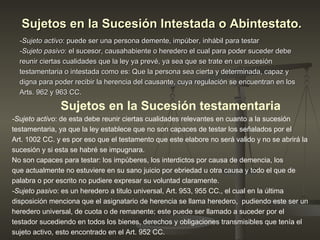 Sujetos en la Sucesión Intestada o Abintestato.   -Sujeto activo : puede ser una persona demente, impúber, inhábil para testar  -Sujeto pasivo : el sucesor, causahabiente o heredero el cual para poder suceder debe reunir ciertas cualidades que la ley ya prevé, ya sea que se trate en un sucesión testamentaria o intestada como es: Que la persona sea cierta y determinada, capaz y digna para poder recibir la herencia del causante, cuya regulación se encuentran en los Arts. 962 y 963 CC. Sujetos en la Sucesión testamentaria   -Sujeto activo : de esta debe reunir ciertas cualidades relevantes en cuanto a la sucesión testamentaria, ya que la ley establece que no son capaces de testar los señalados por el Art. 1002 CC. y es por eso que el testamento que este elabore no será valido y no se abrirá la sucesión y si esta se habré se impugnara. No son capaces para testar: los impúberes, los interdictos por causa de demencia, los que actualmente no estuviere en su sano juicio por ebriedad u otra causa y todo el que de palabra o por escrito no pudiere expresar su voluntad claramente.  -Sujeto pasivo : es un heredero a titulo universal, Art. 953, 955 CC., el cual en la última disposición menciona que el asignatario de herencia se llama heredero,  pudiendo este ser un heredero universal, de cuota o de remanente; este puede ser llamado a suceder por el testador sucediendo en todos los bienes, derechos y obligaciones transmisibles que tenía el sujeto activo, esto encontrado en el Art. 952 CC.  