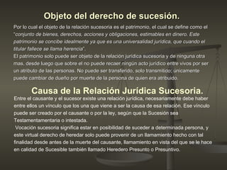 Objeto del derecho de sucesión.   Por lo cual el objeto de la relación sucesoria es el patrimonio, el cual se define como el “ conjunto de bienes, derechos, acciones y obligaciones, estimables en dinero. Este patrimonio se concibe idealmente ya que es una universalidad jurídica, que cuando el titular fallece se llama herencia ”.  El patrimonio solo puede ser objeto de la relación jurídica sucesoria y de ninguna otra mas, desde luego que sobre el no puede recaer ningún acto jurídico entre vivos por ser un atributo de las personas. No puede ser transferido, solo transmitido; únicamente puede cambiar de dueño por muerte de la persona de quien era atribuido.  Causa de la Relación Jurídica Sucesoria. Entre el causante y el sucesor existe una relación jurídica, necesariamente debe haber entre ellos un vínculo que los una que viene a ser la causa de esa relación. Ese vínculo puede ser creado por el causante o por la ley, según que la Sucesión sea  Testamentamentaria o intestada. Vocación sucesoria significa estar en posibilidad de suceder a determinada persona, y este virtual derecho de heredar solo puede provenir de un llamamiento hecho con tal finalidad desde antes de la muerte del causante, llamamiento en vista del que se le hace en calidad de Sucesible también llamado Heredero Presunto o Presuntivo.  