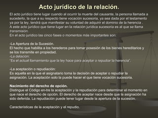 Acto jurídico de la relación. El acto jurídico tiene lugar cuando al ocurrir la muerte del causante, la persona llamada a sucederlo, la que a su respecto tiene vocación sucesoria, ya sea dada por el testamento ya por la ley, tendrá que manifestar su voluntad de adquirir el dominio de la herencia . A este acto jurídico que tiene lugar en la relación jurídica sucesoria es al que se llama transmisión . En el acto jurídico las cinco fases o momentos más importantes son: -La Apertura de la Sucesión.  El hecho que habilita a los herederos para tomar posesión de los bienes hereditarios y se los transmite en propiedad. -La delación: “ Es el actual llamamiento que la ley hace para aceptar o repudiar la herencia”. -La aceptación o repudiación: Es aquella en la que el asignatario toma la decisión de aceptar o repudiar la asignación. La aceptación solo la puede hacer el que tiene vocación sucesoria. Nacimiento del derecho de opción.  Distingue el Código en­tre la aceptación y la repudiación para determinar el momento en que nace el derecho de opción. El derecho de aceptar nace desde que la asignación ha sido deferida. La repudiación puede tener lugar desde la apertura de la sucesión.  Características de la aceptación y el repudio. 