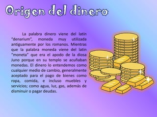 La palabra dinero viene del latín
“denarium”, moneda muy utilizada
antiguamente por los romanos. Mientras
que la palabra moneda viene del latin
“moneta” que era el apodo de la diosa
Juno porque en su templo se acuñaban
monedas. El dinero lo entendemos como
cualquier medio de cambio, generalmente
aceptado para el pago de bienes como
ropa, comida, e incluso muebles y
servicios; como agua, luz, gas, además de
disminuir o pagar deudas.
 