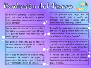 El hombre comenzó a buscar formas
para dar valor a las cosas y poder
intercambiarlas lo que ahora se conoce
como comprar.
Lo que primero que surgió fue el
trueque, siendo esto la acción de
entregar una cosa y recibir otra a
cambio sin que intervenga dinero.
Luego vino el sistema de intercambio.
Generándose patrones de valor. El trigo
y el ganado fueron una referencia de
costo y pago.
Después fue usual pagar a los soldados
con sal, ya que permitía conservar en
buen estado la carne y otros alimentos,
de ahí viene el término “salario”
Las primeras monedas que se conocen
se acuñaron en oro y plata en la actual
Turquia hace más de 2.500.
Después fue usual pagar a los soldados
con sal, ya que permitía conservar en
buen estado la carne y otros alimentos,
de ahí viene el término “salario”
En el siglo IX durante la dinastía Tang,
inventaron la moneda de papel, y
aparecieron los bancos, que recibían el
oro y entregaban letras de cambio.
A finales del siglo XVI, los bancos
europeos comenzaron a emitir billetes.
Cada país comenzó a imprimir su propio
papel moneda.
 