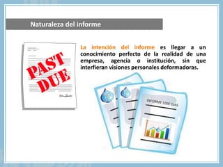 La intención del informe es llegar a un
conocimiento perfecto de la realidad de una
empresa, agencia o institución, sin que
interfieran visiones personales deformadoras.
Naturaleza del informe
 