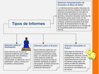 Informes sobre el
Desempeño
Estos informes son los que se
presentan al jefe de cada unidad
organizacional. Son periódicos,
abarcan un breve lapso.
Fundamental, se relacionan con el
desempeño, costos y tiempo con
los planes y presupuestos
Informes sobre el Avance
Estos informes suelen ser una
característica mensual de los
proyectos y programas a largo
plazo. Un informe casi siempre
cubre todas las tareas del
proyecto. El avance de éste se
describe señalando el objetivo
del proyecto, el estado actual, los
problemas presentes y la
evaluación del avance
Informes Orientados al
Futuro
Esta clase de informes se
ocupa del resultado de la
investigación, del juicio y de las
proyecciones a futuro. En las
organizaciones son comunes
los planes a largo plazo, los
planes anuales de utilidades,
así como los pronósticos
económicos, tecnológicos y/o
de ventas.
Tipos de Informes
Sistemas Computarizados de
Consulta a la Base de Datos
Los informes escritos pueden reducirse a la
estructura de informe mediante el diseño de
sistemas computarizados de consulta a la
base de datos. Supongamos que varios
gerentes o directores necesitan cierto tipo de
información varias veces al año. En de
proporcionarles informes mensuales que la
contenga, podríamos guardarla en la base
de datos. El almacenamiento de ella y el
programa para recuperarla en un formato útil
se considerará parte de la estructura del
informe.
 