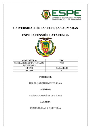 UNIVERSIDAD DE LAS FUERZAS ARMADAS
ESPE EXTENSIÓN LATACUNGA
PROFESOR:
PhD. ELISABETH JIMÉNEZ SILVA
ALUMNO:
MEDRANO ORDOÑEZ LUIS ARIEL
CARRERA:
CONTABILIDAD Y AUDITORIA
ASIGNATURA: NRC:
CONTABILIDAD DE TOMA DE
DECISIONES
7318
CURSO PARALELO
SEXTO B
 