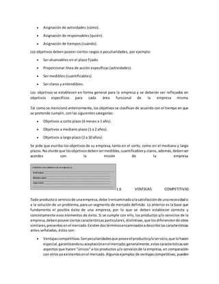 Asignación de actividades (cómo).
 Asignación de responsables (quién).
 Asignación de tiempos (cuándo).
Los objetivos deben poseer ciertos rasgos o peculiaridades, por ejemplo:
 Ser alcanzables en el plazo fijado.
 Proporcionar línea de acción específicas (actividades).
 Ser medibles (cuantificables).
 Ser claros y entendibles.
Los objetivos se establecen en forma general para la empresa y se deberán ver reflejados en
objetivos específicos para cada área funcional de la empresa misma.
Tal como se mencionó anteriormente,los objetivos se clasifican de acuerdo con el tiempo en que
se pretende cumplir, con las siguientes categorías:
 Objetivos a corto plazo (6 meses a 1 año).
 Objetivos a mediano plazo (1 a 2 años).
 Objetivos a largo plazo (2 a 10 años).
Se pide que escriba los objetivos de su empresa, tanto en el corto, como en el mediano y largo
plazos.No olvide que losobjetivosdebensermedibles,cuantificablesy claros, además,debenser
acordes con la misión de la empresa.
1.6 VENTAJAS COMPETITIVAS
Todo productoo serviciode unaempresa,debe irencaminadoalasatisfacciónde unanecesidado
a la solución de un problema, para un segmento de mercado definido. Lo anterior es la base que
fundamenta el posible éxito de una empresa, por lo que se deben establecer correcta y
concretamente esos elementos de éxito. Si se cumple con ello, los productos y/o servicios de la
empresa,debenposeerciertascaracterísticas particulares,distintivas,que losdiferenciende otros
similares,presentesenel mercado.Existendostérminosencaminadosadescribirlascaracterísticas
antes señaladas, éstos son:
 Ventajascompetitivas.Sonpeculiaridadesque poseeel productoy/oservicio,que lohacen
especial,garantizandosuaceptaciónenelmercado;generalmente,estascaracterísticasson
aspectos que hacen "únicos" a los productos y/o serviciosde la empresa, en comparación
con otrosya existentesenel mercado.Algunosejemplos de ventajascompetitivas,pueden
 