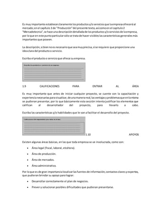 Es muy importante establecerclaramente losproductosy/oserviciosque laempresaofreceráal
mercado;enel capítulo 3 de "Producción"del presente texto,asícomoen el capitulo2
"Mercadotecnia",se hace una descripcióndetalladade losproductosy/oserviciosde laempresa,
por loque en este puntoparticularsólose trata de hacer visibleslascaracterísticasgeneralesmás
importantesque poseen.
La descripción,si biennoesnecesarioque seamuyprecisa,síse requiere que proporcione una
ideaclara del productoo servicio.
Escriba el productoo servicioque ofrece suempresa.
1.9 CALIFICACIONES PARA ENTRAR AL ÁREA
Es muy importante que antes de iniciar cualquier proyecto, se cuente con la capacitación y
experiencianecesariasparavisualizar,deunamanerareal,lasventajasyproblemasque enlamisma
se pudieran presentar, por lo que básicamente esta sección intenta justificar los elementos que
califican al desarrollador del proyecto, para llevarlo a cabo.
Escriba las características y/o habilidades que le van a facilitar el desarrollo del proyecto.
1.10 APOYOS
Existen algunas áreas básicas, en las que toda empresa se ve involucrada, como son:
 Área legal (fiscal, laboral, etcétera).
 Área de producción.
 Área de mercados.
 Área administrativa.
Por loque es de gran importancialocalizarlasfuentesde información,contactosclavesyexpertos,
que pudieran brindar su apoyo para lograr:
 Desarrollar correctamente el plan de negocios.
 Prever y solucionar posibles dificultades que pudieran presentarse.
 