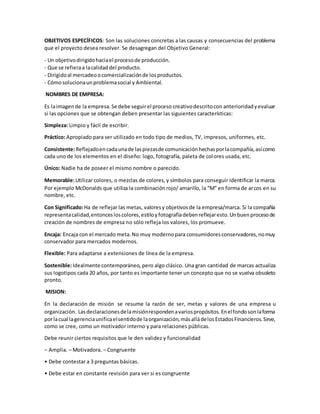 OBJETIVOS ESPECÍFICOS: Son las soluciones concretas a las causas y consecuencias del problema
que el proyecto desea resolver. Se desagregan del Objetivo General:
- Un objetivodirigidohaciael procesode producción.
- Que se refieraa lacalidaddel producto.
- Dirigidoal mercadeoocomercializaciónde losproductos.
- Cómosolucionaunproblemasocial y Ambiental.
NOMBRES DE EMPRESA:
Es laimagende la empresa.Se debe seguirel proceso creativodescritocon anterioridadyevaluar
si las opciones que se obtengan deben presentar las siguientes características:
Simpleza: Limpio y fácil de escribir.
Práctico: Apropiado para ser utilizado en todo tipo de medios, TV, impresos, uniformes, etc.
Consistente:Reflejadoencadaunade laspiezasde comunicaciónhechasporlacompañía,asícomo
cada uno de los elementos en el diseño: logo, fotografía, paleta de colores usada, etc.
Único: Nadie ha de poseer el mismo nombre o parecido.
Memorable:Utilizar colores, o mezclas de colores,y símbolos para conseguir identificar la marca.
Por ejemplo McDonalds que utiliza la combinaciónrojo/ amarillo, la “M” en forma de arcos en su
nombre, etc.
Con Significado:Ha de reflejar las metas, valoresy objetivosde la empresa/marca. Si la compañía
representacalidad,entoncesloscolores,estiloyfotografíadebenreflejaresto.Unbuenprocesode
creación de nombres de empresa no sólo refleja los valores, los promueve.
Encaja: Encaja con el mercado meta.No muy modernopara consumidoresconservadores,nomuy
conservador para mercados modernos.
Flexible: Para adaptarse a extensiones de línea de la empresa.
Sostenible:Idealmente contemporáneo, pero algo clásico. Una gran cantidad de marcas actualiza
sus logotipos cada 20 años, por tanto es importante tener un concepto que no se vuelva obsoleto
pronto.
MISION:
En la declaración de misión se resume la razón de ser, metas y valores de una empresa u
organización. Lasdeclaracionesdelamisiónrespondenavariospropósitos.Enelfondosonlaforma
porlacual lagerenciaunificaelsentidode laorganización,másalládelosEstadosFinancieros.Sirve,
como se cree, como un motivador interno y para relaciones públicas.
Debe reunir ciertos requisitos que le den validez y funcionalidad
– Amplia. – Motivadora. – Congruente
• Debe contestar a 3 preguntas básicas.
• Debe estar en constante revisión para ver si es congruente
 