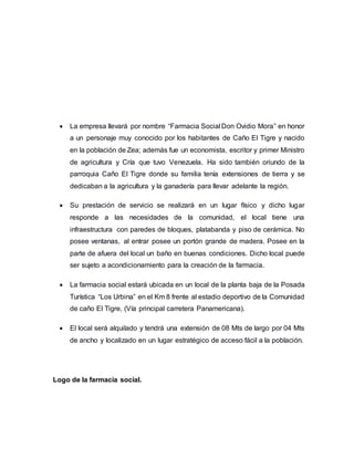  La empresa llevará por nombre “Farmacia Social Don Ovidio Mora” en honor
a un personaje muy conocido por los habitantes de Caño El Tigre y nacido
en la población de Zea; además fue un economista, escritor y primer Ministro
de agricultura y Cría que tuvo Venezuela. Ha sido también oriundo de la
parroquia Caño El Tigre donde su familia tenía extensiones de tierra y se
dedicaban a la agricultura y la ganadería para llevar adelante la región.
 Su prestación de servicio se realizará en un lugar físico y dicho lugar
responde a las necesidades de la comunidad, el local tiene una
infraestructura con paredes de bloques, platabanda y piso de cerámica. No
posee ventanas, al entrar posee un portón grande de madera. Posee en la
parte de afuera del local un baño en buenas condiciones. Dicho local puede
ser sujeto a acondicionamiento para la creación de la farmacia.
 La farmacia social estará ubicada en un local de la planta baja de la Posada
Turística “Los Urbina” en el Km 8 frente al estadio deportivo de la Comunidad
de caño El Tigre, (Vía principal carretera Panamericana).
 El local será alquilado y tendrá una extensión de 08 Mts de largo por 04 Mts
de ancho y localizado en un lugar estratégico de acceso fácil a la población.
Logo de la farmacia social.
 
