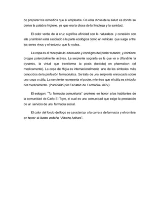de preparar los remedios que él empleaba. De esta diosa de la salud es donde se
deriva la palabra higiene, ya que era la diosa de la limpieza y la sanidad.
El color verde de la cruz significa afinidad con la naturaleza y conexión con
ella y también está asociadoa la parte ecológica como un vehículo que surge entre
los seres vivos y el entorno que lo rodea.
La copa es el receptáculo adecuado y condigno del poder curador, y contiene
drogas potencialmente activas. La serpiente sagrada es la que va a difundirle la
dynamis, la virtud que transforma la posis (bebida) en pharmakon (el
medicamento). La copa de Higia es internacionalmente uno de los símbolos más
conocidos de la profesión farmacéutica. Se trata de una serpiente enroscada sobre
una copa o cáliz. La serpiente representa el poder, mientras que el cáliz es símbolo
del medicamento. (Publicado por Facultad de Farmacia- UCV).
El eslogan: “Tu farmacia comunitaria” proviene en honor a los habitantes de
la comunidad de Caño El Tigre, el cual es una comunidad que exige la prestación
de un servicio de una farmacia social.
El color del fondo del logo se caracteriza a la carrera de farmacia y el nombre
en honor al ilustre zedeño “Alberto Adriani”.
 