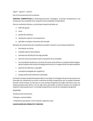 ¿Qué? – ¿Quién? – ¿Cómo?
Con el funcionamiento de la empresa
VENTAJAS COMPETITIVAS: En marketingydirección estratégica, laventaja competitivaes una
ventaja que una compañía tiene respecto a otras compañías competidoras.
Para ser realmente efectiva, una [ventaja competitiva] debe ser:
1. difícil de igualar
2. única
3. posible de mantener
4. netamente superior a la competencia
5. aplicable a variadas situaciones del mercado
Ejemplos de características de compañía que pueden constituir una ventaja competitiva:
 Orientación al cliente
 cualidad superior del producto
 contratos de distribución de largo período
 valor de marca acumulado y buena reputación de la compañía
 ser el productor de bienes y servicios de menor costo,ofrecer un producto diferenciado o
aplicarcualquierade lasdosestrategiasanterioresenunsegmentode mercadoespecífico.
 posesión de patentes y copyright
 monopolio protegido por el gobierno
 equipo profesional altamente cualificado
La listade ventajascompetitivaspotencialesesmuylarga.Sinembargo,hayquienopinaque enun
[mercado tan cambiante] no existen realmente ventajas competitivas que se puedan mantener
durante mucho tiempo. Se dice que la única ventaja competitiva de largo recorrido es que una
empresa pueda estar alerta y sea tan ágil como para poder encontrar siempre una ventaja sin
importar lo que pueda ocurrir. La ventaja competitiva es uno de los indicadores de gestión
INDUSTRIA:
Tendencias de Crecimiento.
• Riesgos y oportunidades.
• Importancia que posee a nivel nacional, regional y Local.
CLASIFICACIÓN DEL PRODUCTO Y SERVICIO:
 