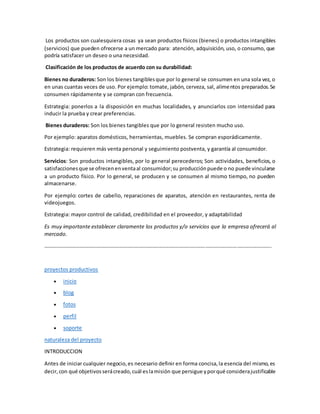 Los productos son cualesquiera cosas ya sean productos físicos (bienes) o productos intangibles
(servicios) que pueden ofrecerse a un mercado para: atención, adquisición, uso, o consumo, que
podría satisfacer un deseo o una necesidad.
Clasificación de los productos de acuerdo con su durabilidad:
Bienes no duraderos: Son los bienes tangiblesque por lo general se consumen en una sola vez, o
en unas cuantas veces de uso. Por ejemplo: tomate, jabón, cerveza, sal, alimentos preparados.Se
consumen rápidamente y se compran con frecuencia.
Estrategia: ponerlos a la disposición en muchas localidades, y anunciarlos con intensidad para
inducir la prueba y crear preferencias.
Bienes duraderos: Son los bienes tangibles que por lo general resisten mucho uso.
Por ejemplo: aparatos domésticos, herramientas, muebles. Se compran esporádicamente.
Estrategia: requieren más venta personal y seguimiento postventa, y garantía al consumidor.
Servicios: Son productos intangibles, por lo general perecederos; Son actividades, beneficios, o
satisfaccionesque se ofrecenenventaal consumidor;su producciónpuede o no puede vincularse
a un producto físico. Por lo general, se producen y se consumen al mismo tiempo, no pueden
almacenarse.
Por ejemplo: cortes de cabello, reparaciones de aparatos, atención en restaurantes, renta de
videojuegos.
Estrategia: mayor control de calidad, credibilidad en el proveedor, y adaptabilidad
Es muy importante establecer claramente los productos y/o servicios que la empresa ofrecerá al
mercado.
………………………………………………………………………………………………………………………………………………………..
proyectos productivos
 inicio
 blog
 fotos
 perfil
 soporte
naturaleza del proyecto
INTRODUCCION
Antes de iniciar cualquier negocio,es necesario definir en forma concisa,la esencia del mismo,es
decir,con qué objetivosserácreado,cuál eslamisión que persigue yporqué considerajustificable
 