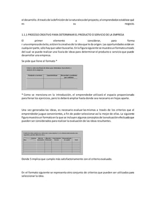 el desarrollo.A travésde ladefiniciónde lanaturalezadel proyecto,el emprendedorestablece qué
es su negocio.
1.1.1 PROCESO CREATIVO PARA DETERMINAR EL PRODUCTO O SERVICIO DE LA EMPRESA
El primer elemento a considerar, para forma
r una empresade éxito,estáenlocreativode la ideaque le da origen.Las oportunidadesestánen
cualquierparte,sólohayque saberbuscarlas.Enla figurasiguiente se muestraunformatoa través
del cual se puede realizar una lluvia de ideas para determinar el producto o servicio que puede
desarrollar una empresa.
Se pide que llene el formato *
* Como se menciona en la introducción, el emprendedor utilizará el espacio proporcionado
para llenar los ejercicios, pero lo deberá ampliar hasta donde sea necesario en hojas aparte.
Una vez generadas las ideas, es necesario evaluar lasmismas a través de los criterios que el
emprendedor juzgue convenientes, a fin de poder seleccionar así la mejor de ellas. La siguiente
figuramuestraun formatoenla que se incluyen algunosconceptosde laevaluaciónefectuadaque
pueden ser considerados para realizar la evaluación de las ideas resultantes.
Donde 5 implica que cumple más satisfactoriamente con el criterio evaluado.
En el formato siguiente se representa otro conjunto de criterios que pueden ser utilizados para
seleccionar la idea.
 