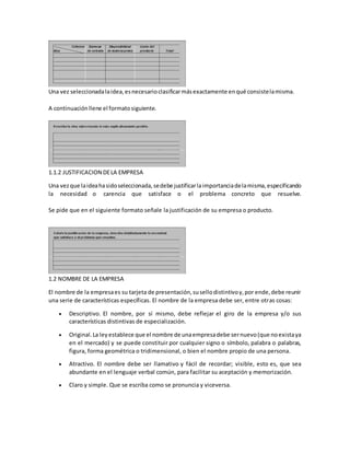 Una vez seleccionadalaidea,esnecesarioclasificarmásexactamente enqué consistelamisma.
A continuaciónllene el formatosiguiente.
1.1.2 JUSTIFICACION DELA EMPRESA
Una vezque laideahasidoseleccionada,sedebe justificarlaimportanciadelamisma,especificando
la necesidad o carencia que satisface o el problema concreto que resuelve.
Se pide que en el siguiente formato señale la justificación de su empresa o producto.
1.2 NOMBRE DE LA EMPRESA
El nombre de la empresaes su tarjeta de presentación,susellodistintivoy,por ende,debe reunir
una serie de características específicas. El nombre de la empresa debe ser, entre otras cosas:
 Descriptivo. El nombre, por sí mismo, debe reflejar el giro de la empresa y/o sus
características distintivas de especialización.
 Original.La leyestablece que el nombre de unaempresadebe sernuevo(que noexistaya
en el mercado) y se puede constituir por cualquier signo o símbolo, palabra o palabras,
figura, forma geométrica o tridimensional, o bien el nombre propio de una persona.
 Atractivo. El nombre debe ser llamativo y fácil de recordar; visible, esto es, que sea
abundante en el lenguaje verbal común, para facilitar su aceptación y memorización.
 Claro y simple. Que se escriba como se pronuncia y viceversa.
 