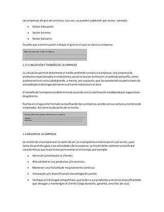 Las empresas de giro de servicios, a su vez, se pueden subdividir por sector, ejemplo:
 Sector educación.
 Sector turismo.
 Sector bancario.
Se pide que a continuación indique el giro en el que se ubica su empresa.
1.3.2 UBICACIÓN Y TAMAÑODE LA EMPRESA
La ubicaciónpermite determinarel medioambiente cercanoalaempresa.Una empresade
productosespecializadosenelectrónica,quizánoseatanexitosaenunpobladopequeño,como
pudieraserloenunaciudadgrande,a menos,porsupuesto,que lascaracterísticasparticularesde
ese pobladolodistinganportenerunafuerte industriaenel área.
El tamañode laempresase determinade acuerdoconla clasificaciónestablecidapororganismos
de gobierno.
Escriba enel siguiente formatolaclasificaciónde suempresa,acorde consusactivosy númerosde
empleados.Asícomolaubicaciónde lamisma.
1.4 MISION DE LA EMPRESA
La misiónde unaempresaeslarazón de ser;es el propósitoomotivoporel cual existe,ypor
tanto da sentidoyguía a las actividadesde laempresa.Lamisióndebe contenerymanifestar
características que le permitanpermanecerenel tiempo,porejemplo:
 Atención (orientación al cliente).
 Alta calidad en sus productos y/o servicios.
 Mantener una filosofía de mejoramiento continuo.
 Innovación y/o diversificación (tecnología de punta).
 Ventajasy/odistingoscompetitivos,quele denasusproductosyserviciosespecificaciones
que atraigan y mantengan al cliente (larga duración, garantía, sencillez de uso).
 