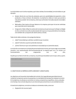 La misióndebe reunirciertosrequisitos,que le denvalidezyfuncionalidad,lamisióndebe ser,por
ejemplo:
 Amplia. Dentro de una línea de productos, pero con posibilidades de expansión a otros
productos o líneas similares. No obstante, la amplitud no debe ser tanta que pierda la
naturalezaycarácter de la empresa,obienque confundael mercadoytipode necesidada
satisfacer.
 Motivadora. Que inspire a los que laboran en la empresa; pero que no sea tan ambiciosa
que se perciba como inalcanzable.
 Congruente.Debe reflejarlosvaloresde laempresaylaspersonasque ladirigenytrabajan
enella.La misiónnoessólounadescripciónde loque eso loque pretende serlaempresa,
sino también de su esquema de valores (ético y moral).
Toda misión debe contestar a tres preguntas básicas:
 ¿Qué? (necesidad que satisface o problema que resuelve).
 ¿Quién? (clientes a quienes pretende alcanzar).
 ¿Cómo? (forma en que será satisfecha la necesidad que se pretende atacar).
La misiónde unaempresaesla tarjetade presentaciónde lamisma,porloque exige unaconstante
revisión y una autoevaluación del funcionamiento de la empresa para ver si la misión y el
funcionamiento son congruentes una con otro.
Se pide que escribalamisiónde suempresa,recuerde que éstadebe reunir el qué, cómo y quién.
1.5 OBJETIVOSDE LA EMPRESA (CORTO,MEDIANOY LARGOPLAZOS)
Los objetivossonlospuntosintermediosde lamisión.Esel segundopasopara determinarel
rumbode laempresay acercar losproyectosa la realidad(el primerpasofue redactarlamisión).
En losobjetivos,losdeseosse conviertenenmetasycompromisosespecíficos,clarosyubicados
enel tiempo.Así,lamisióndejade seruna intenciónparaconvertirse enunarealidadconcreta.
A travésde losobjetivos,lamisiónse traduce enelementosreales,comoson:
 Asignación de recursos (qué).
 