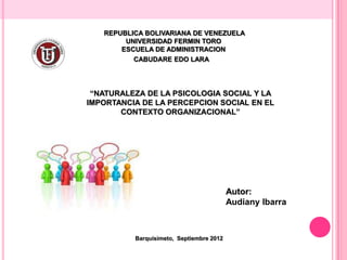 REPUBLICA BOLIVARIANA DE VENEZUELA
        UNIVERSIDAD FERMIN TORO
       ESCUELA DE ADMINISTRACION
          CABUDARE EDO LARA




 “NATURALEZA DE LA PSICOLOGIA SOCIAL Y LA
IMPORTANCIA DE LA PERCEPCION SOCIAL EN EL
       CONTEXTO ORGANIZACIONAL”




                                          Autor:
                                          Audiany Ibarra



          Barquisimeto, Septiembre 2012
 