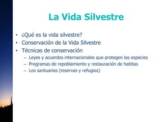 La Vida Silvestre
• ¿Qué es la vida silvestre?
• Conservación de la Vida Silvestre
• Técnicas de conservación
   – Leyes y acuerdos internacionales que protegen las especies
   – Programas de repoblamiento y restauración de habitas
   – Los santuarios (reservas y refugios)
 