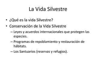 La Vida Silvestre
• ¿Qué es la vida Silvestre?
• Conservación de la Vida Silvestre
– Leyes y acuerdos internacionales que protegen las
especies.
– Programas de repoblamiento y restauración de
hábitats.
– Los Santuarios (reservas y refugios).