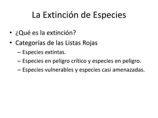 La Extinción de Especies
• ¿Qué es la extinción?
• Categorías de las Listas Rojas
– Especies extintas.
– Especies en peligro crítico y especies en peligro.
– Especies vulnerables y especies casi amenazadas.