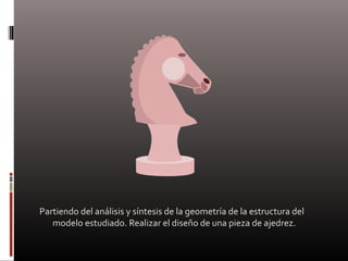 Partiendo del análisis y síntesis de la geometría de la estructura del
modelo estudiado. Realizar el diseño de una pieza de ajedrez.
 