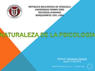 REPUBLICA BOLIVARIANA DE VENEZUELA
     UNIVERSIDAD FERMIN TORO
        RECURSOS HUMANOS
     BARQUISIMETO, EDO. LARA




                       Materia: Psicología General
                             Marzo, 12 de 2012

                   MARTIN BONILLA CI.: 19.264.488    1
 