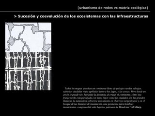 [urbanismo de redes vs matriz ecológica]

> Sucesión y coevolución de los ecosistemas con las infraestructuras




                        “Todos los mapas enseñan un continente lleno de paisajes verdes salvajes,
                        salvo las ciudades sepia apiñadas junto a los lagos, y las costas. Pero desde un
                        avión se puede ver, burlando la distancia al cruzar el continente, cómo esa
                        franja verde esta parcelada con tanto rigor como las ciudades. En las grandes
                        llanuras, la naturaleza sobrevive únicamente en el arroyo serpenteante y en el
                        bosque de las llanuras de inundación, una geometría para hombres
                        inconcientes, comprensible sólo bajo los patrones de Mondrian” Mc Harg,
 