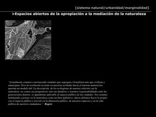 [sistema natural/urbanidad/marginalidad]

   >Espacios abiertos de la apropiación a la mediación de la naturaleza




“Actualmente estamos construyendo ciudades que segregan y brutalizan más que civilizan y
emancipan. Pero la revolución reciente en nuestras actitudes hacia el entorno natural nos
aportan un modelo útil. La descripción de los ecologistas de nuestra relación con la
naturaleza -no somos sus propietarios sino sus deudores y tenemos responsabilidades ante las
generaciones futuras- es igualmente aplicable al espacio público de las ciudades. Nos estamos
habituando a pensar en la naturaleza como un bien definitivo; ahora debemos hacer lo propio
con el espacio público e invertir en la dimensión pública de nuestros espacios y en la vida
pública de nuestros ciudadanos.” Rogers
 