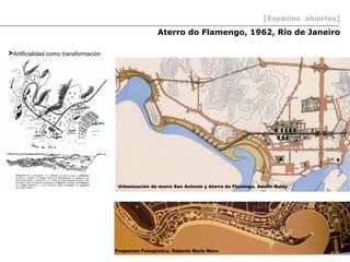 [Espacios abiertos]
                                                       Aterro do Flamengo, 1962, Rio de Janeiro

>Artificialidad como transformación




                                       Urbanización de morro San Antonio y Aterro do Flamingo. Adolfo Reidy




                                      Propuesta Paisajistica. Roberto Burle Marx
 