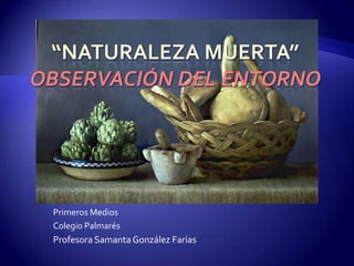 “Naturaleza Muerta”Observación del entorno Primeros Medios Colegio Palmarés Profesora Samanta González Farías 