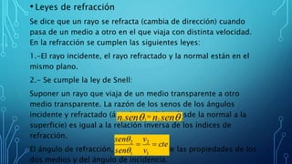 • Leyes de refracción
Se dice que un rayo se refracta (cambia de dirección) cuando
pasa de un medio a otro en el que viaja con distinta velocidad.
En la refracción se cumplen las siguientes leyes:
1.-El rayo incidente, el rayo refractado y la normal están en el
mismo plano.
2.- Se cumple la ley de Snell:
Suponer un rayo que viaja de un medio transparente a otro
medio transparente. La razón de los senos de los ángulos
incidente y refractado (ángulos medidos desde la normal a la
superficie) es igual a la relación inversa de los índices de
refracción.
El ángulo de refracción, Θ2 , depende de las propiedades de los
dos medios y del ángulo de incidencia.
 