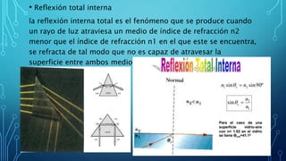 • Reflexión total interna
la reflexión interna total es el fenómeno que se produce cuando
un rayo de luz atraviesa un medio de índice de refracción n2
menor que el índice de refracción n1 en el que este se encuentra,
se refracta de tal modo que no es capaz de atravesar la
superficie entre ambos medios reflejándose completamente.
 