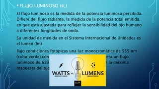• FLUJO LUMINOSO (Φv)
El flujo luminoso es la medida de la potencia luminosa percibida.
Difiere del flujo radiante, la medida de la potencia total emitida,
en que está ajustada para reflejar la sensibilidad del ojo humano
a diferentes longitudes de onda.
Su unidad de medida en el Sistema Internacional de Unidades es
el lumen (lm)
Bajo condiciones fotópicas una luz monocromática de 555 nm
(color verde) con un flujo radiante de 1 W, genera un flujo
luminoso de 683,002 lm, que corresponde con la máxima
respuesta del ojo humano
 