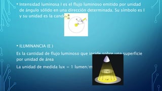 • Intensidad luminosa I es el flujo luminoso emitido por unidad
de ángulo sólido en una dirección determinada. Su símbolo es I
y su unidad es la candela (cd).
• ILUMINANCIA (E )
Es la cantidad de flujo luminoso que incide sobre una superficie
por unidad de área
La unidad de medida lux = 1 lumen/m².
 