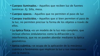 • Cuerpos iluminados.- Aquellos que reciben luz de fuentes
lumínicas .Ej. Silla, mesa.
• Cuerpos opacos.- Aquellos que no permiten el paso de luz
• Cuerpos traslúcidos.- Aquellos que si bien permiten el paso de
la luz, no permiten precisar la forma de los objetos a través de
ellos.
• La óptica física.-es un modelo de la luz más completo, que
incluye efectos ondulatorios como la difracción y la
interferencia, que no se pueden abordar mediante la óptica
geométrica.
• óptica cuántica.-se ocupa de la aplicación de la mecánica
cuántica a fenómenos que implican la luz y sus interacciones
con la materia.
 