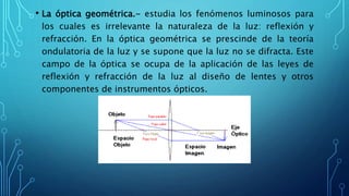 • La óptica geométrica.- estudia los fenómenos luminosos para
los cuales es irrelevante la naturaleza de la luz: reflexión y
refracción. En la óptica geométrica se prescinde de la teoría
ondulatoria de la luz y se supone que la luz no se difracta. Este
campo de la óptica se ocupa de la aplicación de las leyes de
reflexión y refracción de la luz al diseño de lentes y otros
componentes de instrumentos ópticos.
 