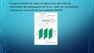 • La aproximación de rayos en óptica Para describir las
direcciones de propagación de la luz, suele ser conveniente
representar una onda de luz mediante RAYOS.
 