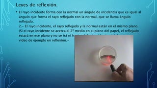 Leyes de reflexión.
• El rayo incidente forma con la normal un ángulo de incidencia que es igual al
ángulo que forma el rayo reflejado con la normal, que se llama ángulo
reflejado.
2.- El rayo incidente, el rayo reflejado y la normal están en el mismo plano.
(Si el rayo incidente se acerca al 2º medio en el plano del papel, el reflejado
estará en ese plano y no se irá ni hacia adelante ni hacia atrás).
video de ejemplo en reflexión.-
 