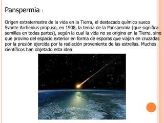 Panspermia :Origen extraterrestre de la vida en la Tierra, el destacado químico sueco  Svante Arrhenius propuso, en 1908, la teoría de la Panspermia (que significa semillas en todas partes), según la cual la vida no se origino en la Tierra, sino que provino del espacio exterior en forma de esporas que viajan en cruzadas por la presión ejercida por la radiación proveniente de las estrellas. Muchos científicos han objetado esta idea 
