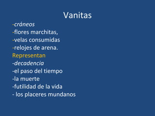 Vanitas
-cráneos
-flores marchitas,
-velas consumidas
-relojes de arena.
Representan
-decadencia
-el paso del tiempo
-la muerte
-futilidad de la vida
- los placeres mundanos
 