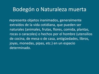 Bodegón o Naturaleza muerta
representa objetos inanimados, generalmente
extraídos de la vida cotidiana, que pueden ser
naturales (animales, frutas, flores, comida, plantas,
rocas o caracoles) o hechos por el hombre (utensilios
de cocina, de mesa o de casa, antigüedades, libros,
joyas, monedas, pipas, etc.) en un espacio
determinado.

 