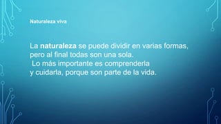 Naturaleza viva

La naturaleza se puede dividir en varias formas,
pero al final todas son una sola.
Lo más importante es comprenderla
y cuidarla, porque son parte de la vida.

 