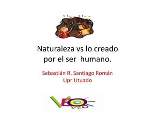 Veo Veo


Naturaleza vs lo creado
 por el ser humano.
 Sebastián R. Santiago Román
         Upr Utuado
 