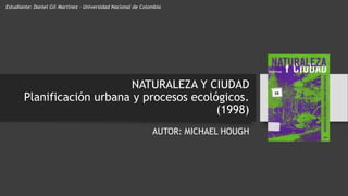 NATURALEZA Y CIUDAD
Planificación urbana y procesos ecológicos.
(1998)
AUTOR: MICHAEL HOUGH
Estudiante: Daniel Gil Martínez – Universidad Nacional de Colombia
 