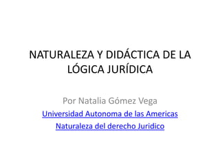 NATURALEZA Y DIDÁCTICA DE LA
      LÓGICA JURÍDICA

       Por Natalia Gómez Vega
  Universidad Autonoma de las Americas
     Naturaleza del derecho Juridico
 