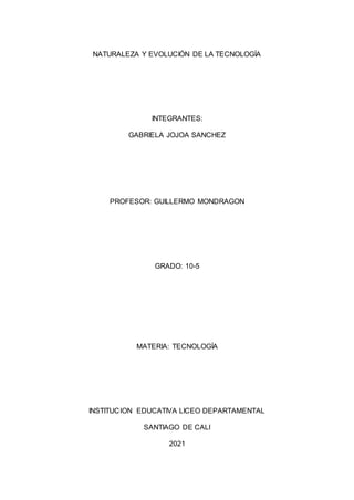 NATURALEZA Y EVOLUCIÓN DE LA TECNOLOGÍA
INTEGRANTES:
GABRIELA JOJOA SANCHEZ
PROFESOR: GUILLERMO MONDRAGON
GRADO: 10-5
MATERIA: TECNOLOGÍA
INSTITUCION EDUCATIVA LICEO DEPARTAMENTAL
SANTIAGO DE CALI
2021
 